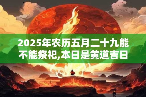 2025年农历五月二十九能不能祭祀,本日是黄道吉日吗? 2025年农历五月二十九能不能祭祀,本日是黄道吉日吗?