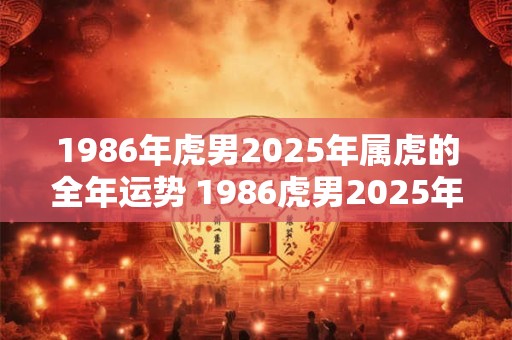 1986年虎男2025年属虎的全年运势 1986虎男2025年属虎运势如何