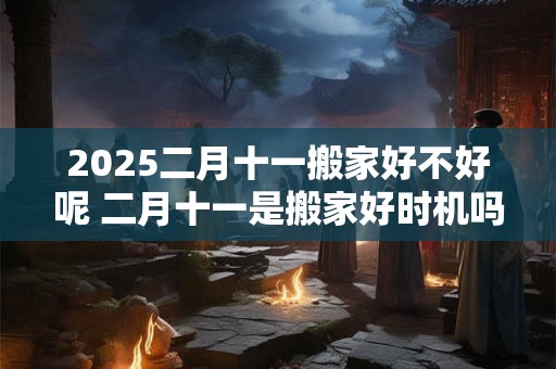 2025二月十一搬家好不好呢 二月十一是搬家好时机吗