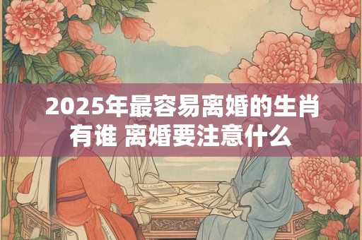 2025年最容易离婚的生肖有谁 离婚要注意什么