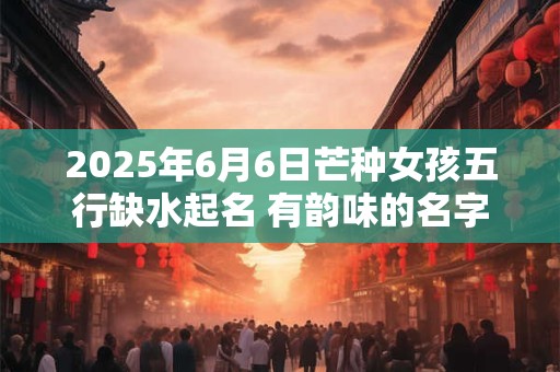2025年6月6日芒种女孩五行缺水起名 有韵味的名字精选