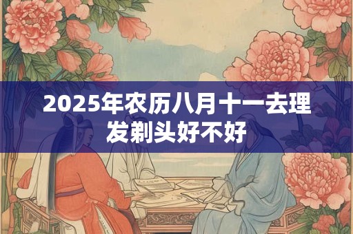 2025年农历八月十一去理发剃头好不好 2025年农历八月十一去理发剃头好不好