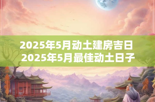 2025年5月动土建房吉日 2025年5月最佳动土日子