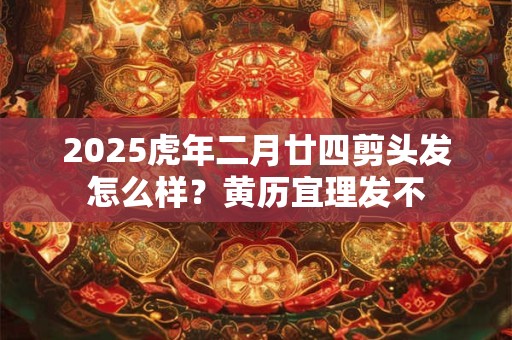 2025虎年二月廿四剪头发怎么样？黄历宜理发不