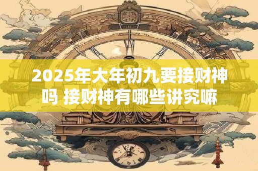 2025年大年初九要接财神吗 接财神有哪些讲究嘛