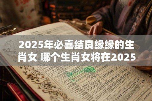 2025年必喜结良缘缘的生肖女 哪个生肖女将在2025年喜结良缘