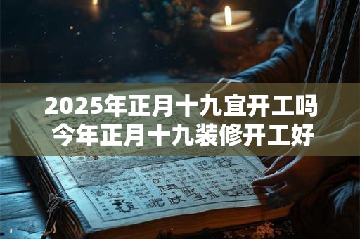 2025年正月十九宜开工吗 今年正月十九装修开工好不好