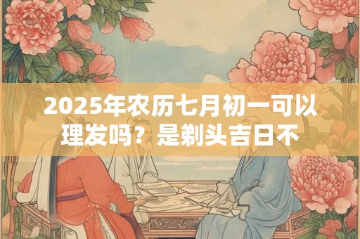 2025年农历七月初一可以理发吗？是剃头吉日不