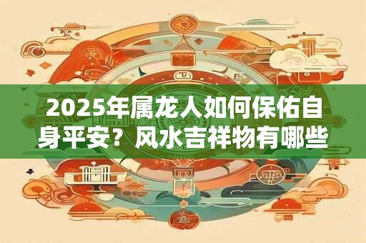 2025年属龙人如何保佑自身平安？风水吉祥物有哪些