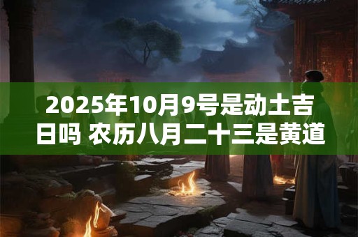 2025年10月9号是动土吉日吗 农历八月二十三是黄道吉日吗