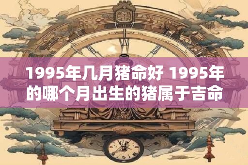 1995年几月猪命好 1995年的哪个月出生的猪属于吉命