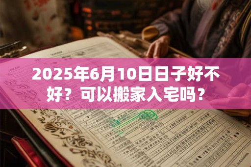 2025年6月10日日子好不好？可以搬家入宅吗？