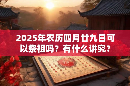 2025年农历四月廿九日可以祭祖吗？有什么讲究？