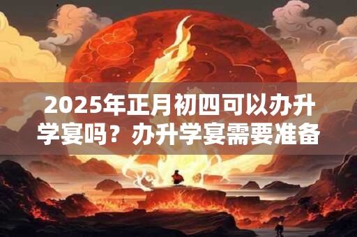 2025年正月初四可以办升学宴吗？办升学宴需要准备什么？
