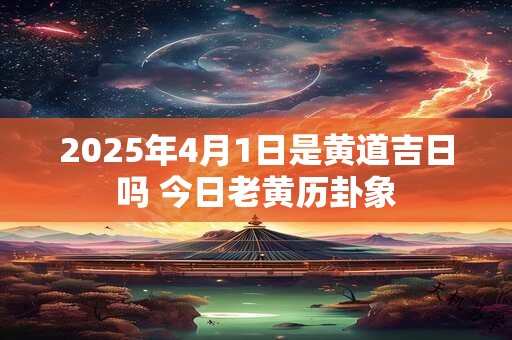 2025年4月1日是黄道吉日吗 今日老黄历卦象 2025年4月1日是黄道吉日吗 今日老黄历卦象