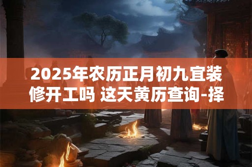 2025年农历正月初九宜装修开工吗 这天黄历查询-择吉日网