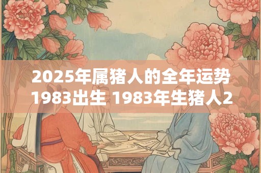 2025年属猪人的全年运势1983出生 1983年生猪人2025年运势如何