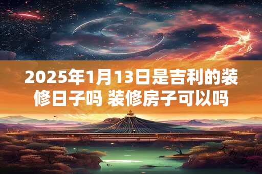 2025年1月13日是吉利的装修日子吗 装修房子可以吗