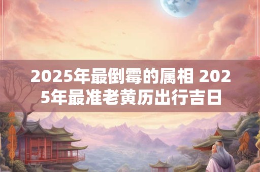 2026年最倒霉的属相 2026年最准老黄历出行吉日 2026年最倒霉的属相 2026年最准老黄历出行吉日
