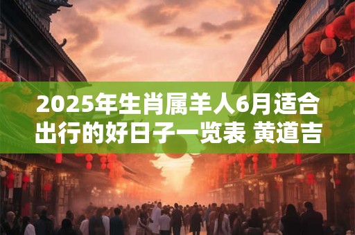 2025年生肖属羊人6月适合出行的好日子一览表 黄道吉日分析