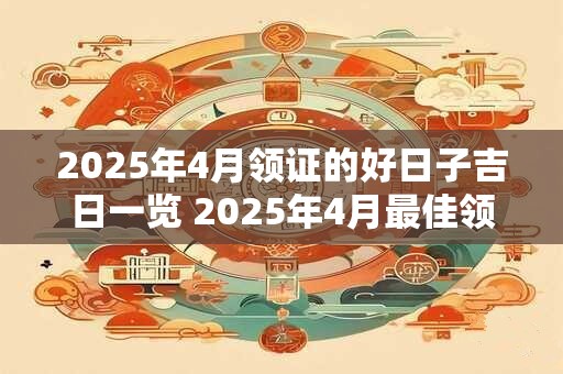 2025年4月领证的好日子吉日一览 2025年4月最佳领证吉日