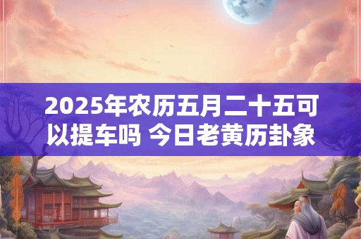 2025年农历五月二十五可以提车吗 今日老黄历卦象