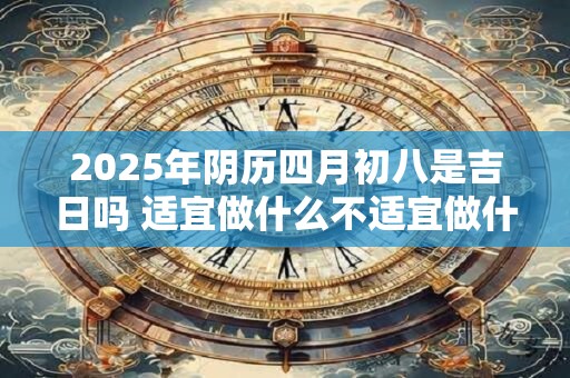 2025年阴历四月初八是吉日吗 适宜做什么不适宜做什么