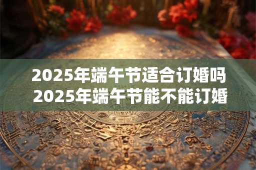 2025年端午节适合订婚吗 2025年端午节能不能订婚