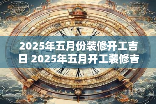 2025年五月份装修开工吉日 2025年五月开工装修吉日是哪天