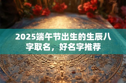 2025端午节出生的生辰八字取名，好名字推荐