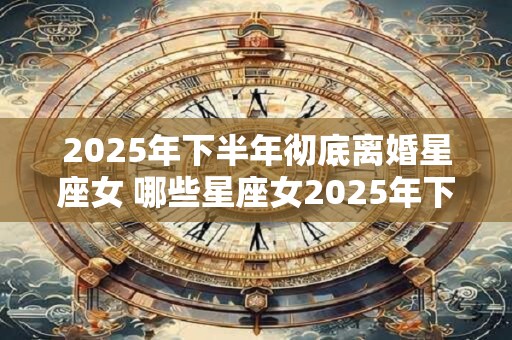 2025年下半年彻底离婚星座女 哪些星座女2025年下半年彻底离婚