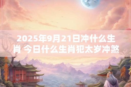 2025年9月21日冲什么生肖 今日什么生肖犯太岁冲煞查询：