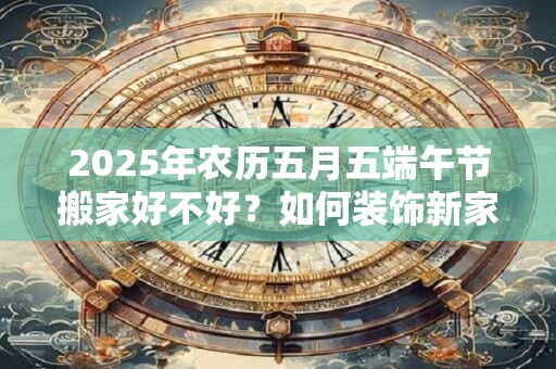 2025年农历五月五端午节搬家好不好？如何装饰新家？