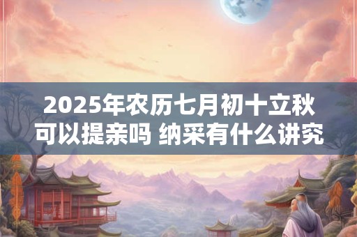 2025年农历七月初十立秋可以提亲吗 纳采有什么讲究