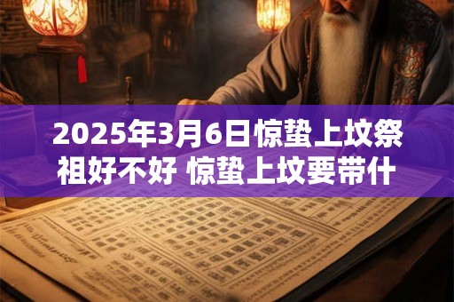 2025年3月6日惊蛰上坟祭祖好不好 惊蛰上坟要带什么