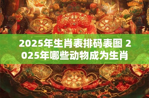 2025年生肖表排码表图 2025年哪些动物成为生肖