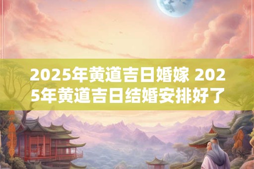 2025年黄道吉日婚嫁 2025年黄道吉日结婚安排好了吗