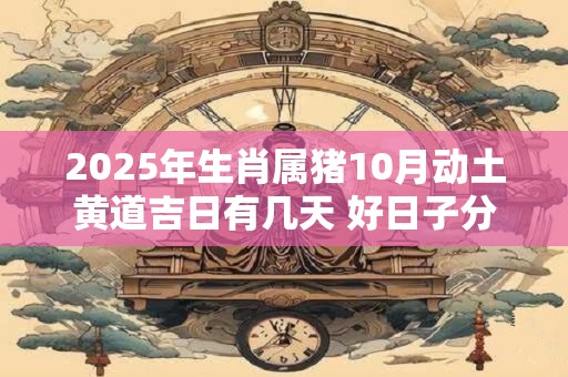 2025年生肖属猪10月动土黄道吉日有几天 好日子分析 2025年生肖属猪10月动土黄道吉日有几天 好日子分析