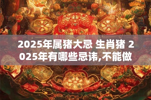 2025年属猪大忌 生肖猪 2025年有哪些忌讳,不能做什么？