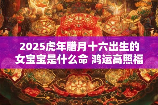 2025虎年腊月十六出生的女宝宝是什么命 鸿运高照福星耀命