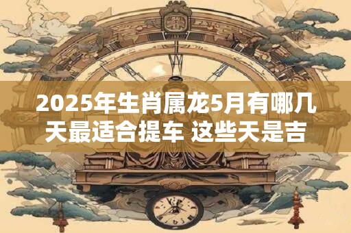 2025年生肖属龙5月有哪几天最适合提车 这些天是吉日