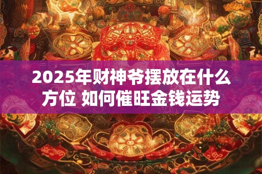 2025年财神爷摆放在什么方位 如何催旺金钱运势 2025年财神爷摆放在什么方位 如何催旺金钱运势