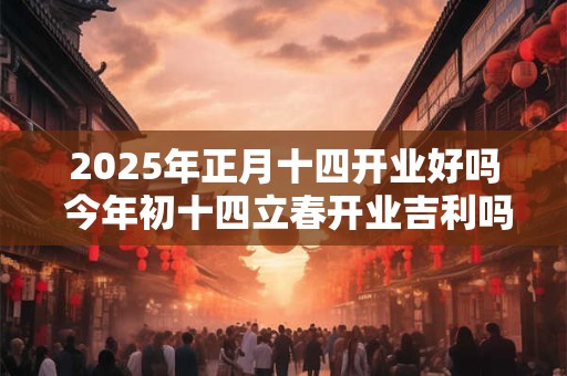 2025年正月十四开业好吗 今年初十四立春开业吉利吗