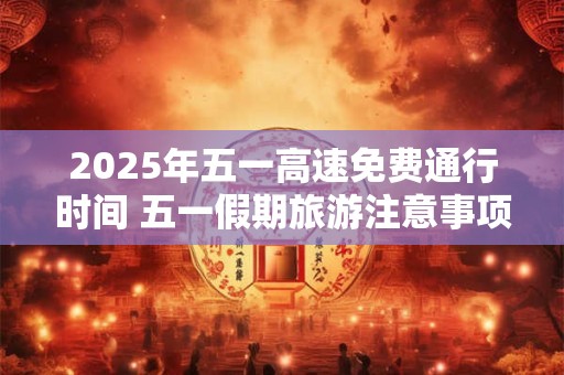 2026年五一高速免费通行时间 五一假期旅游注意事项
