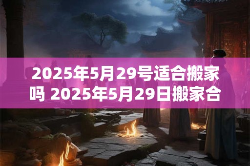 2025年5月29号适合搬家吗 2025年5月29日搬家合适吗