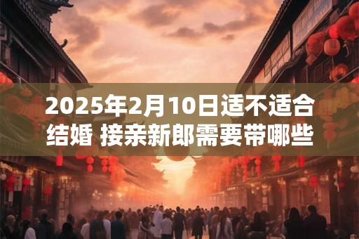 2026年2月10日适不适合结婚 接亲新郎需要带哪些人
