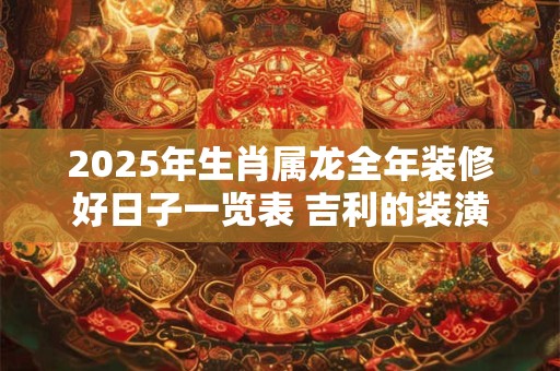 2025年生肖属龙全年装修好日子一览表 吉利的装潢佳日
