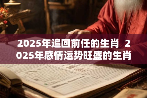 2025年追回前任的生肖 2025年感情运势旺盛的生肖 2025年追回前任的生肖 2025年感情运势旺盛的生肖