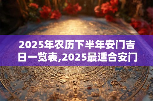 2025年农历下半年安门吉日一览表,2025最适合安门的黄道吉日