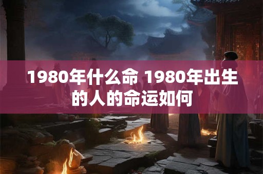 1980年什么命 1980年出生的人的命运如何